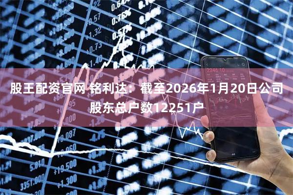 股王配资官网 铭利达：截至2026年1月20日公司股东总户数12251户