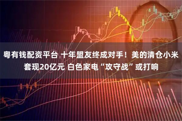 粤有钱配资平台 十年盟友终成对手！美的清仓小米套现20亿元 白色家电“攻守战”或打响