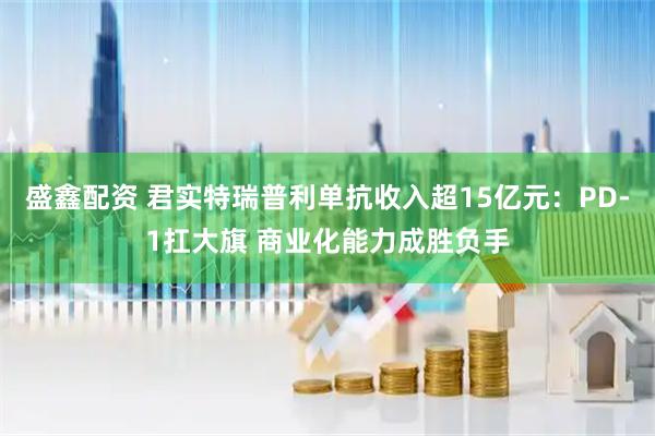 盛鑫配资 君实特瑞普利单抗收入超15亿元：PD-1扛大旗 商业化能力成胜负手