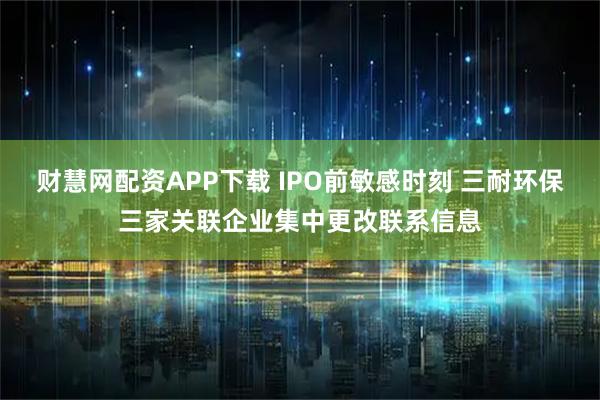 财慧网配资APP下载 IPO前敏感时刻 三耐环保三家关联企业集中更改联系信息