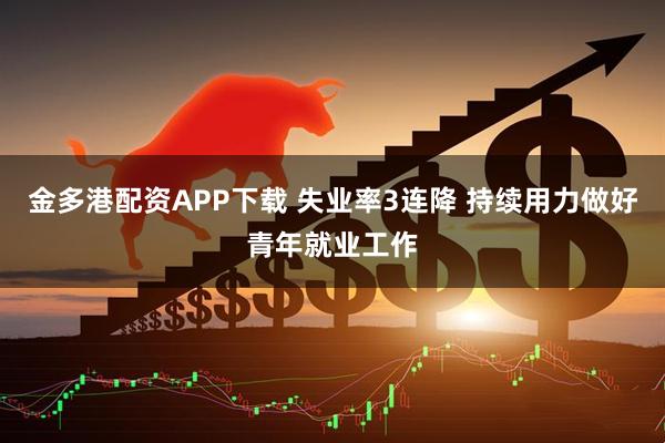 金多港配资APP下载 失业率3连降 持续用力做好青年就业工作