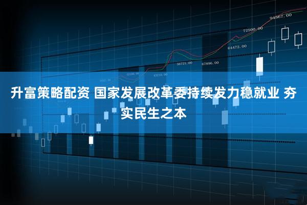 升富策略配资 国家发展改革委持续发力稳就业 夯实民生之本